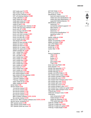 Page 1009  Index  I-7
  5058-030
Go Back Previous
Next
HCF media size R 4-375
HCF media tray set 4-376
HCF top door interlock) 4-387
HCF unit docking interlock 4-386
image calibration 4-150
lower media exit 4-326
media eject clamp HP 4-327
media eject shaft HP 4-328
media on belt 4-152
printer left duplex door interlock 4-155
printer right front door interlock 4-159
punch cam HP 4-330
punch carriage shift HP 4-329
punch hole select 4-330
punch unit motor encoder 4-331
punch unit side reg 1 4-332
punch unit side...