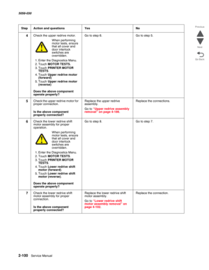 Page 1502-100  Service Manual 5058-030  
Go Back Previous
Next
4Check the upper redrive motor.
When performing motor tests, ensure 
that all cover and 
door interlock 
switches are 
overridden.
1. Enter the Diagnostics Menu.
2. Touch MOTOR TESTS.
3. Touch PRINTER MOTOR 
TESTS.
4. Touch Upper redrive motor 
(forward)
5. Touch Upper redrive motor 
(reverse)
 Does the above component 
operate properly?
Go to step 6.Go to step 5.
5Check the upper redrive motor for 
proper connection.
 Is the above component...