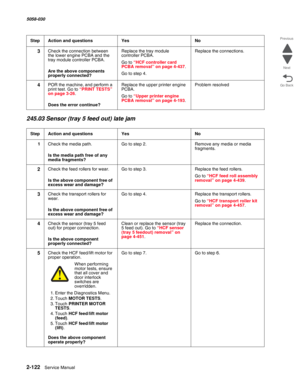 Page 1722-122  Service Manual 5058-030  
Go Back Previous
Next
245.03 Sensor (tray 5 feed out) late jam
3Check the connection between 
the lower engine PCBA and the 
tray module controller PCBA.
 Are the above components 
properly connected?
Replace the tray module 
controller PCBA.
Go to “HCF controller card PCBA removal” on page 4-437.
Go to step 4.
Replace the connections.
4POR the machine, and perform a 
print test. Go to “PRINT TESTS” on page 3-26.
 Does the error continue?
Replace the upper printer engine...