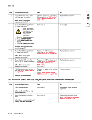 Page 1742-124  Service Manual 5058-030  
Go Back Previous
Next
245.56 Sensor (tray 5 feed out) late jam (80K interval exceeded for feed rolls)
3Check the sensor (tray 5 feed 
out) for proper connection.
 Is the above component 
properly connected?
Clean or replace the sensor (tray 
5 feed out). Go to “HCF sensor (tray 5 feedout) removal” on page 4-451.
Replace the connection.
4Check the HCF transport motor 
for proper operation.
When performing motor tests, ensure 
that all cover and 
door interlock 
switches...