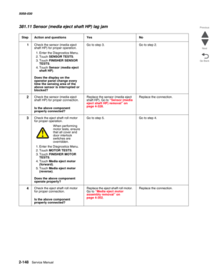 Page 1982-148  Service Manual 5058-030  
Go Back Previous
Next
381.11 Sensor (media eject shaft HP) lag jam
StepAction and questionsYesNo
1Check the sensor (media eject 
shaft HP) for proper operation.
1. Enter the Diagnostics Menu.
2. Touch SENSOR TESTS.
3. Touch FINISHER SENSOR 
TESTS.
4. Touch Sensor (media eject 
shaft HP).
 Does the display on the 
operator panel change every 
time the sensing area of the 
above sensor is interrupted or 
blocked?
Go to step 3.Go to step 2.
2Check the sensor (media eject...