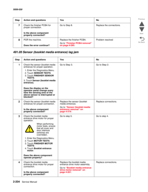 Page 2542-204  Service Manual 5058-030  
Go Back Previous
Next
491.05 Sensor (booklet media entrance) lag jam
7Check the finisher PCBA for 
proper connection.
 Is the above component 
properly connected?
Go to Step 8.Replace the connections.
8POR the machine.
 Does the error continue?
Replace the finisher PCBA.
Go to “Finisher PCBA removal” on page 4-285.
Problem resolved
StepAction and questionsYesNo
1Check the sensor (booklet media 
entrance) for proper operation.
1. Enter the Diagnostics Menu.
2. Touch SENSOR...