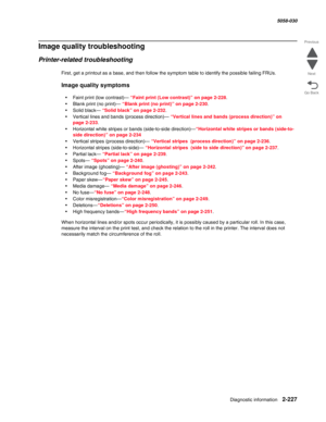 Page 277Diagnostic information 2-227
  5058-030
Go Back Previous
Next
Image quality troubleshooting
Printer-related troubleshooting
First, get a printout as a base, and then follow the symptom table to identify the possible failing FRUs. 
Image quality symptoms 
•Faint print (low contrast)— “Faint print (Low contrast)” on page 2-228.
•Blank print (no print)— “Blank print (no print)” on page 2-230.
•Solid black— “Solid black” on page 2-232.
•Vertical lines and bands (process direction)— “Vertical lines and bands...