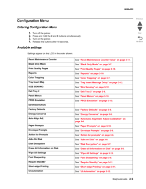 Page 307Diagnostic aids 3-5
  5058-030
Go Back Previous
Next
Configuration Menu
Entering Configuration Menu
1.Turn off the printer.
2.Press and hold the 2 and 6 buttons simultaneously.
3.Turn on the printer.
4.Release the buttons after 10 seconds.
Available settings
Settings appear on the LCD in the order shown:
Reset Maintenance Counter
See “Reset Maintenance Counter Value” on page 3-11.
Black Only Mode
See “Black Only Mode” on page 3-7.
Print Quality Pages
See “Print Quality Pages” on page 3-10.
Reports
See...