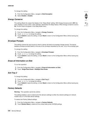 Page 3103-8  Service Manual 5058-030  
Go Back Previous
Next
To change this setting:
1.From the Configuration Menu, navigate to Disk Encryption.
2.Select Disable or Enable.
Energy Conserve
This setting affects the values that display in the “Sleep Mode” setting. With Energy Conserve set to Off, this 
menu displays Disabled which, when selected, deactivates the Sleep feature. When Energy Conserve is set to 
On, Disabled does not appear in the Sleep Mode menu.
To change this setting:
1.From the Configuration Menu,...