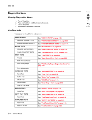 Page 3163-14  Service Manual 5058-030  
Go Back Previous
Next
Diagnostics Menu
Entering Diagnostics Menus
1. Turn off the printer.
2. Press and hold the 3 and 6 buttons simultaneously.
3. Turn on the printer.
4. Release the buttons after 10 seconds.
Available tests
Tests appear on the LCD in the order shown:
SENSOR TESTS
See “SENSOR TESTS” on page 3-23.
PRINTER SENSOR TESTS
See “PRINTER SENSOR TESTS” on page 3-23.
FINISHER SENSOR TESTS
See “FINISHER SENSOR TESTS” on page 3-24.
MOTOR TESTS
See “MOTOR TESTS” on...