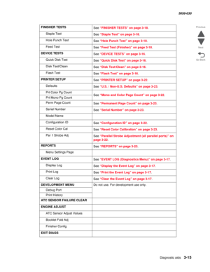 Page 317Diagnostic aids 3-15
  5058-030
Go Back Previous
Next
FINISHER TESTS
See “FINISHER TESTS” on page 3-18.
Staple Test
See “Staple Test” on page 3-18.
Hole Punch Test
See “Hole Punch Test” on page 3-18.
Feed Test
See “Feed Test (Finisher)” on page 3-18.
DEVICE TESTS
See “DEVICE TESTS” on page 3-16.
Quick Disk Test
See “Quick Disk Test” on page 3-16.
Disk Test/Clean
See “Disk Test/Clean” on page 3-16.
Flash Test
See “Flash Test” on page 3-16.
PRINTER SETUP
See “PRINTER SETUP” on page 3-22.
Defaults
See “U.S....