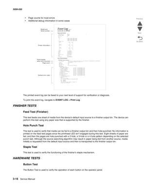 Page 3203-18  Service Manual 5058-030  
Go Back Previous
Next
•Page counts for most errors
•Additional debug information in some cases
The printed event log can be faxed to your next level of support for verification or diagnosis.
To print the event log, navigate to EVENT LOG > Print Log.
FINISHER TESTS
Feed Test (Finisher)
This test feeds one sheet of media from the device’s default input source to a finisher output bin. The device can 
perform this test using any paper size that is supported by the finisher....