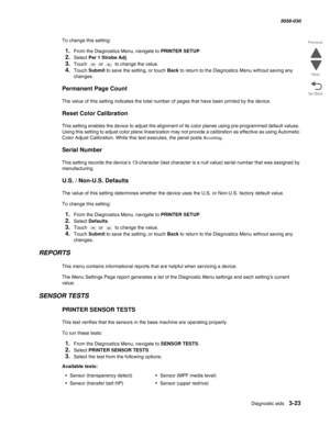 Page 325Diagnostic aids 3-23
  5058-030
Go Back Previous
Next
To change this setting:
1.From the Diagnostics Menu, navigate to PRINTER SETUP.
2.Select Par 1 Strobe Adj.
3.Touch  or  to change the value.
4.Touch Submit to save the setting, or touch Back to return to the Diagnostics Menu without saving any 
changes.
Permanent Page Count
The value of this setting indicates the total number of pages that have been printed by the device.
Reset Color Calibration
This setting enables the device to adjust the alignment...