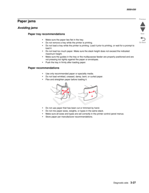 Page 329Diagnostic aids 3-27
  5058-030
Go Back Previous
Next
Paper jams
Avoiding jams
Paper tray recommendations
•Make sure the paper lies flat in the tray.
•Do not remove a tray while the printer is printing.
•Do not load a tray while the printer is printing. Load it prior to printing, or wait for a prompt to 
load it.
•Do not load too much paper. Make sure the stack height does not exceed the indicated 
maximum height.
•Make sure the guides in the tray or the multipurpose feeder are properly positioned and...