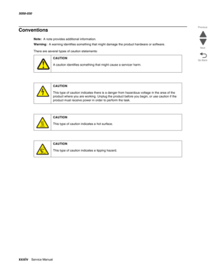 Page 34xxxiv  Service Manual 5058-030  
Go Back Previous
Next
Conventions
Note:  A note provides additional information.
Warning:  A warning identifies something that might damage the product hardware or software.
There are several types of caution statements:
CAUTION
A caution identifies something that might cause a servicer harm.
CAUTION
This type of caution indicates there is a danger from hazardous voltage in the area of the 
product where you are working. Unplug the product before you begin, or use caution...