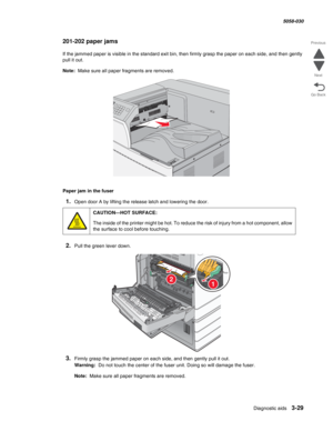 Page 331Diagnostic aids 3-29
  5058-030
Go Back Previous
Next
201-202 paper jams
If the jammed paper is visible in the standard exit bin, then firmly grasp the paper on each side, and then gently 
pull it out.
Note:  Make sure all paper fragments are removed.
Paper jam in the fuser
1.Open door A by lifting the release latch and lowering the door.
2.Pull the green lever down.
3.Firmly grasp the jammed paper on each side, and then gently pull it out.
Warning:  Do not touch the center of the fuser unit. Doing so...