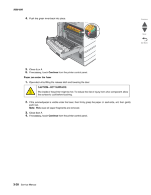 Page 3323-30  Service Manual 5058-030  
Go Back Previous
Next
4.Push the green lever back into place.
5.Close door A.
6.If necessary, touch Continue from the printer control panel.
Paper jam under the fuser
1.Open door A by lifting the release latch and lowering the door.
2.If the jammed paper is visible under the fuser, then firmly grasp the paper on each side, and then gently 
pull it out.
Note:  Make sure all paper fragments are removed.
3.Close door A.
4.If necessary, touch Continue from the printer control...