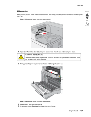 Page 333Diagnostic aids 3-31
  5058-030
Go Back Previous
Next
203 paper jam
If the jammed paper is visible in the standard exit bin, then firmly grasp the paper on each side, and then gently 
pull it out.
Note:  Make sure all paper fragments are removed.
1.Open door A and then door D by lifting the release latch of each door and lowering the doors.
2.Firmly grasp the jammed paper on each side, and then gently pull it out.
Note:  Make sure all paper fragments are removed.
3.Close door D, and then close door A....