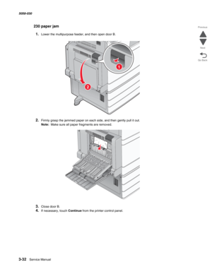 Page 3343-32  Service Manual 5058-030  
Go Back Previous
Next
230 paper jam
1.Lower the multipurpose feeder, and then open door B.
2.Firmly grasp the jammed paper on each side, and then gently pull it out.
Note:  Make sure all paper fragments are removed.
3.Close door B.
4.If necessary, touch Continue from the printer control panel.
2
1 