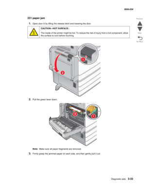 Page 335Diagnostic aids 3-33
  5058-030
Go Back Previous
Next
231 paper jam
1.Open door A by lifting the release latch and lowering the door.
2.Pull the green lever down.
Note:  Make sure all paper fragments are removed.
3.Firmly grasp the jammed paper on each side, and then gently pull it out.
CAUTION—HOT SURFACE:
The inside of the printer might be hot. To reduce the risk of injury from a hot component, allow 
the surface to cool before touching.
1
2
21 