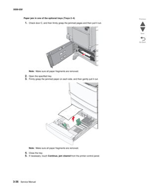 Page 3383-36  Service Manual 5058-030  
Go Back Previous
Next
Paper jam in one of the optional trays (Trays 2–4)
1.Check door C, and then firmly grasp the jammed pages and then pull it out.
Note:  Make sure all paper fragments are removed.
2.Open the specified tray.
3.Firmly grasp the jammed paper on each side, and then gently pull it out.
Note:  Make sure all paper fragments are removed.
4.Close the tray.
5.If necessary, touch Continue, jam cleared from the printer control panel. 