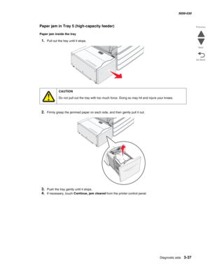 Page 339Diagnostic aids 3-37
  5058-030
Go Back Previous
Next
Paper jam in Tray 5 (high-capacity feeder)
Paper jam inside the tray
1.Pull out the tray until it stops.
2.Firmly grasp the jammed paper on each side, and then gently pull it out.
3.Push the tray gently until it stops.
4.If necessary, touch Continue, jam cleared from the printer control panel.
CAUTION
Do not pull out the tray with too much force. Doing so may hit and injure your knees. 