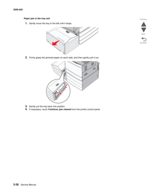 Page 3403-38  Service Manual 5058-030  
Go Back Previous
Next
Paper jam in the tray exit
1.Gently move the tray to the left until it stops.
2.Firmly grasp the jammed paper on each side, and then gently pull it out.
3.Gently put the tray back into position.
4.If necessary, touch Continue, jam cleared from the printer control panel. 