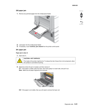 Page 343Diagnostic aids 3-41
  5058-030
Go Back Previous
Next
250 paper jam
1.Remove any jammed pages from the multipurpose feeder.
2.Load paper into the multipurpose feeder.
3.If necessary, touch Continue, jam cleared from the printer control panel.
281 paper jam
Paper jam in door A
1.Open door A.
2.Determine where the jam is located, and then remove it:
2.1If the paper is visible under the fuser, then firmly grasp it on each side, and pull it out.
Note:  Make sure all paper fragments are removed.
2.2If the...