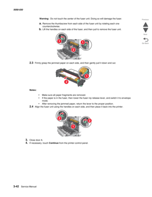 Page 3443-42  Service Manual 5058-030  
Go Back Previous
Next
Warning:  Do not touch the center of the fuser unit. Doing so will damage the fuser.
a.Remove the thumbscrew from each side of the fuser unit by rotating each one 
counterclockwise.
b.Lift the handles on each side of the fuser, and then pull to remove the fuser unit.
2.3Firmly grasp the jammed paper on each side, and then gently pull it down and out.
Notes:  
•Make sure all paper fragments are removed.
•If the paper is in the fuser, then lower the...