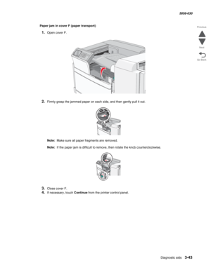 Page 345Diagnostic aids 3-43
  5058-030
Go Back Previous
Next
Paper jam in cover F (paper transport)
1.Open cover F.
2.Firmly grasp the jammed paper on each side, and then gently pull it out.
Note:  Make sure all paper fragments are removed.
Note:  If the paper jam is difficult to remove, then rotate the knob counterclockwise.
3.Close cover F.
4.If necessary, touch Continue from the printer control panel. 