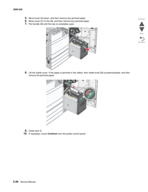 Page 3483-46  Service Manual 5058-030  
Go Back Previous
Next
5.Move cover G4 down, and then remove any jammed paper.
6.Move cover G7 to the left, and then remove any jammed paper.
7.Pull handle G9 until the tray is completely open.
8.Lift the inside cover. If the paper is jammed in the rollers, then rotate knob G8 counterclockwise, and then 
remove the jammed paper.
9.Close door G.
10.If necessary, touch Continue from the printer control panel. 