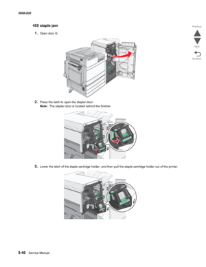 Page 3503-48  Service Manual 5058-030  
Go Back Previous
Next
455 staple jam
1.Open door G.
2.Press the latch to open the stapler door.
Note:  The stapler door is located behind the finisher.
3.Lower the latch of the staple cartridge holder, and then pull the staple cartridge holder out of the printer. 