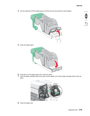 Page 351Diagnostic aids 3-49
  5058-030
Go Back Previous
Next
4.Use the metal tab to lift the staple guard, and then remove any jammed or loose staples.
5.Close the staple guard.
6.Press down on the staple guard until it clicks into place.
7.Push the staple cartridge holder firmly back into the stapler unit until the staple cartridge holder clicks into 
place.
8.Close the stapler door. 