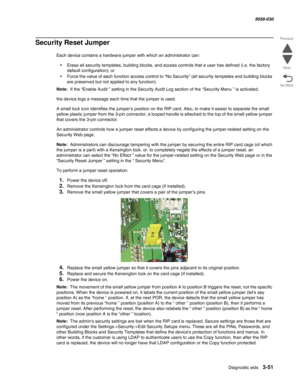 Page 353Diagnostic aids 3-51
  5058-030
Go Back Previous
Next
Security Reset Jumper
Each device contains a hardware jumper with which an administrator can:
•Erase all security templates, building blocks, and access controls that a user has defined (i.e. the factory 
default configuration); or
•Force the value of each function access control to “No Security” (all security templates and building blocks 
are preserved but not applied to any function).
Note:  If the “Enable Audit ” setting in the Security Audit Log...