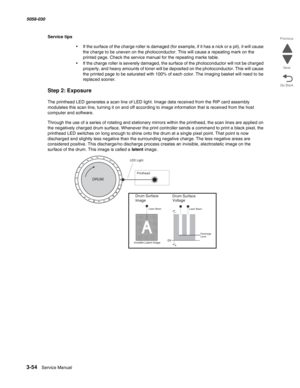 Page 3563-54  Service Manual 5058-030  
Go Back Previous
Next
Service tips
•If the surface of the charge roller is damaged (for example, if it has a nick or a pit), it will cause 
the charge to be uneven on the photoconductor. This will cause a repeating mark on the 
printed page. Check the service manual for the repeating marks table.
•If the charge roller is severely damaged, the surface of the photoconductor will not be charged 
properly, and heavy amounts of toner will be deposited on the photoconductor....
