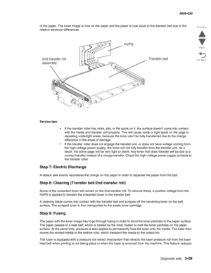 Page 361Diagnostic aids 3-59
  5058-030
Go Back Previous
Next
of the paper. The toner image is now on the paper and the paper is now stuck to the transfer belt due to the 
relative electrical differences.
Service tips
•If the transfer roller has nicks, pits, or flat spots on it, the surface doesn’t come into contact 
with the media and transfer unit properly. This will cause voids or light spots on the page or 
repeating voids/light areas, because the toner can’t be fully transferred due to the charge...