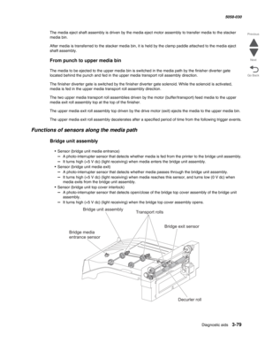 Page 381Diagnostic aids 3-79
  5058-030
Go Back Previous
Next
The media eject shaft assembly is driven by the media eject motor assembly to transfer media to the stacker 
media bin.
After media is transferred to the stacker media bin, it is held by the clamp paddle attached to the media eject 
shaft assembly.
From punch to upper media bin
The media to be ejected to the upper media bin is switched in the media path by the finisher diverter gate 
located behind the punch and fed in the upper media transport roll...