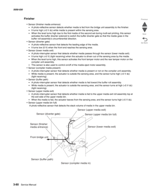 Page 3823-80  Service Manual 5058-030  
Go Back Previous
Next
Finisher
• Sensor (finisher media entrance)
–  A photo-reflective sensor detects whether media is fed from the bridge unit assembly to the finisher.
–  It turns high (+5 V dc) while media is present within the sensing area.
–  When the level turns high due to the first media of the second set during multi-set printing, this sensor 
activates the buffer diverter solenoid to switch the buffer diverter gate so that the media goes in the 
buffer roll...