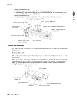 Page 3863-84  Service Manual 5058-030  
Go Back Previous
Next
• Sensor (punch waste box set)
–  A photo-interrupter sensor that detects whether the waste box is properly set.
–  When the punch waste box is properly set, the actuator of the box blocks the light transmission of the 
sensor, which turns the sensor to high (+5 V dc). 
• Sensor (punch waste box full)
A photo-interrupter sensor that detects whether the punch waste box is filled with punch waste.
Compiler unit assembly
This section describes the...