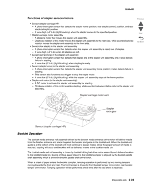 Page 395Diagnostic aids 3-93
  5058-030
Go Back Previous
Next
Functions of stapler sensors/motors
• Sensor (stapler carriage HP)
–  A photo-interrupter sensor that detects the stapler home position, rear staple (corner) position, and rear 
staple (straight) position.
–  It turns high (+5 V dc) (light blocking) when the stapler comes to the specified position.
• Stapler carriage motor assembly
–  A stepping motor that moves the stapler unit assembly.
–  Clockwise rotation of this motor moves the stapler unit...