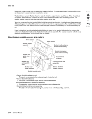 Page 3963-94  Service Manual 5058-030  
Go Back Previous
Next
Documents in the compiler tray are assembled towards the front. For center stapling and folding positions, one 
set of document is assembled and moved to the center. 
The booklet end guide is lifted to where the fold will divide the paper into two equal halves. When the printouts 
are stapled, the booklet end guide will be raised so that the stapled position is at the folding position. The 
stapling position is slightly lower than the folding position...