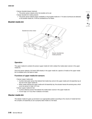 Page 3983-96  Service Manual 5058-030  
Go Back Previous
Next
• Sensor (booklet drawer interlock)
–  This photo sensor detects when the booklet unit is set.
• Sensor (booklet bin media present)
–  This photo sensor detects paper availability on the booklet media bin. If 15 sets of printouts are detected 
in the booklet media bin, it will be considered as Full Stack.
Booklet media bin 
Operation
The upper media bin contains the sensor (upper media bin full) to detect the media stack volume in the upper 
media...