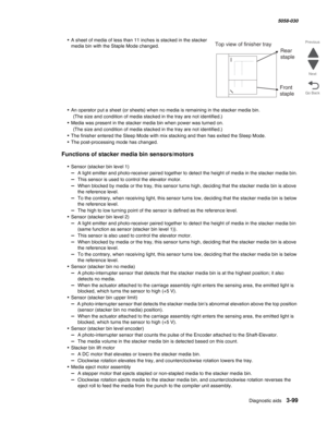 Page 401Diagnostic aids 3-99
  5058-030
Go Back Previous
Next
• A sheet of media of less than 11 inches is stacked in the stacker 
media bin with the Staple Mode changed.
• An operator put a sheet (or sheets) when no media is remaining in the stacker media bin.
(The size and condition of media stacked in the tray are not identified.)
• Media was present in the stacker media bin when power was turned on.
(The size and condition of media stacked in the tray are not identified.)
• The finisher entered the Sleep...