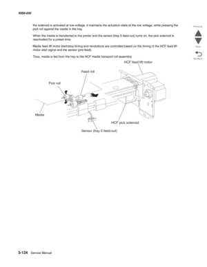 Page 4263-124  Service Manual 5058-030  
Go Back Previous
Next
the solenoid is activated at low-voltage, it maintains the actuation state at the low voltage, while pressing the 
pick roll against the media in the tray. 
When the media is transferred to the printer and the sensor (tray 5 feed-out) turns on, the pick solenoid is 
reactivated for a preset time.
Media feed lift motor start/stop timing and revolutions are controlled based on the timing of the HCF feed lift 
motor start signal and the sensor...