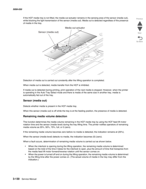 Page 4323-130  Service Manual 5058-030  
Go Back Previous
Next
If the HCF media tray is not lifted, the media out actuator remains in the sensing area of the sensor (media out), 
while blocking the light transmission of the sensor (media out). Media out is detected regardless of the presence 
of media in the tray.
Detection of media out is carried out constantly after the lifting operation is completed.
When media out is detected, media transfer from the HCF is inhibited.
If media out is detected during...