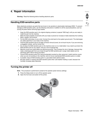 Page 435Repair information 4-1
  5058-030
Go Back Previous
Next
4.  Repair information
Warning:  Read the following before handling electronic parts.
Handling ESD-sensitive parts 
Many electronic products use parts that are known to be sensitive to electrostatic discharge (ESD). To prevent 
damage to ESD-sensitive parts, use the following instructions in addition to all the usual precautions, such as 
turning off power before removing logic boards:
•Keep the ESD-sensitive part in its original shipping container...