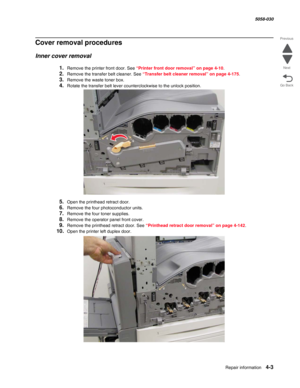 Page 437Repair information 4-3
  5058-030
Go Back Previous
Next
Cover removal procedures
Inner cover removal
1.Remove the printer front door. See “Printer front door removal” on page 4-10.
2.Remove the transfer belt cleaner. See “Transfer belt cleaner removal” on page 4-175.
3.Remove the waste toner box.
4.Rotate the transfer belt lever counterclockwise to the unlock position.
5.Open the printhead retract door.
6.Remove the four photoconductor units.
7.Remove the four toner supplies.
8.Remove the operator panel...