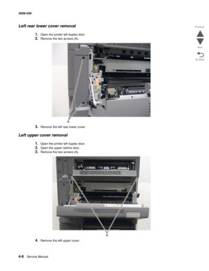 Page 4404-6  Service Manual 5058-030  
Go Back Previous
Next
Left rear lower cover removal
1.Open the printer left duplex door.
2.Remove the two screws (A).
3.Remove the left rear lower cover.
Left upper cover removal
1.Open the printer left duplex door.
2.Open the upper redrive door.
3.Remove the two screws (A).
4.Remove the left upper cover. 