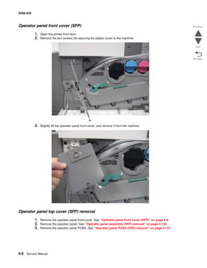 Page 4424-8  Service Manual 5058-030  
Go Back Previous
Next
Operator panel front cover (SFP)
1.Open the printer front door. 
2.Remove the two screws (A) securing the plastic cover to the machine.
3.Slightly lift the operator panel front cover, and remove it from the machine.
Operator panel top cover (SFP) removal
1.Remove the operator panel front cover. See “Operator panel front cover (SFP)” on page 4-8.
2.Remove the operator panel. See “Operator panel assembly (SFP) removal” on page 4-126.
3.Remove the...