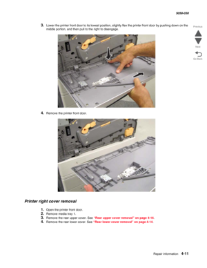 Page 445Repair information 4-11
  5058-030
Go Back Previous
Next
3.Lower the printer front door to its lowest position, slightly flex the printer front door by pushing down on the 
middle portion, and then pull to the right to disengage.
4.Remove the printer front door.
Printer right cover removal
1.Open the printer front door.
2.Remove media tray 1.
3.Remove the rear upper cover. See “Rear upper cover removal” on page 4-16.
4.Remove the rear lower cover. See “Rear lower cover removal” on page 4-14. 