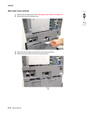 Page 4484-14  Service Manual 5058-030  
Go Back Previous
Next
Rear lower cover removal
1.Remove the rear upper cover. See “Rear upper cover removal” on page 4-16.
2.Remove the input tray interface cover.
3.Disconnect all the cables connected from input trays and options.
4.Remove the three screws (A) from the rear lower cover.
A 