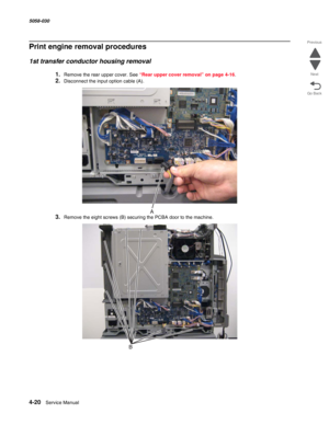 Page 4544-20  Service Manual 5058-030  
Go Back Previous
Next
Print engine removal procedures
1st transfer conductor housing removal
1.Remove the rear upper cover. See “Rear upper cover removal” on page 4-16.
2.Disconnect the input option cable (A).
3.Remove the eight screws (B) securing the PCBA door to the machine. 