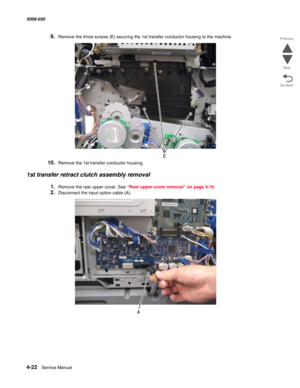 Page 4564-22  Service Manual 5058-030  
Go Back Previous
Next
9.Remove the three screws (E) securing the 1st transfer conductor housing to the machine. 
10.Remove the 1st transfer conductor housing.
1st transfer retract clutch assembly removal
1.Remove the rear upper cover. See “Rear upper cover removal” on page 4-16.
2.Disconnect the input option cable (A). 