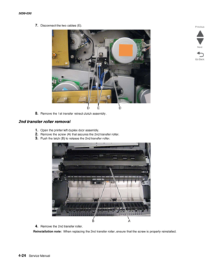 Page 4584-24  Service Manual 5058-030  
Go Back Previous
Next
7.Disconnect the two cables (E).
8.Remove the 1st transfer retract clutch assembly.
2nd transfer roller removal
1.Open the printer left duplex door assembly.
2.Remove the screw (A) that secures the 2nd transfer roller.
3.Push the latch (B) to release the 2nd transfer roller.
4.Remove the 2nd transfer roller.
Reinstallation note:  When replacing the 2nd transfer roller, ensure that the screw is properly reinstalled. 